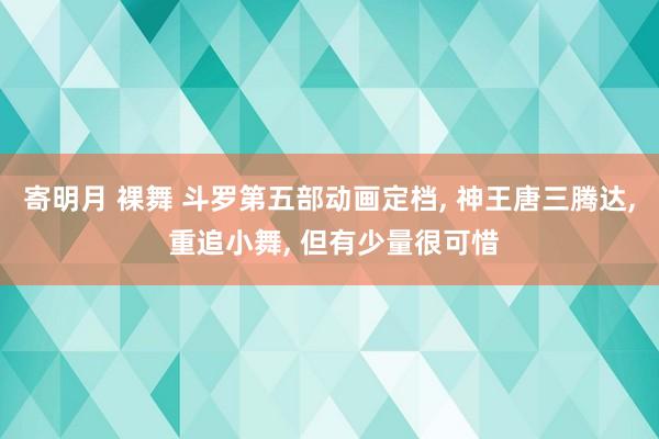 寄明月 裸舞 斗罗第五部动画定档， 神王唐三腾达， 重追小舞， 但有少量很可惜