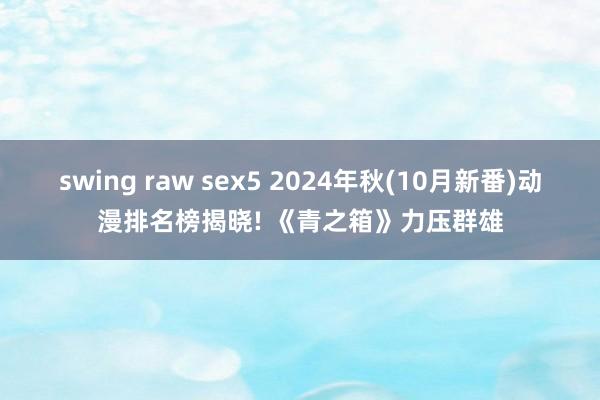 swing raw sex5 2024年秋(10月新番)动漫排名榜揭晓! 《青之箱》力压群雄