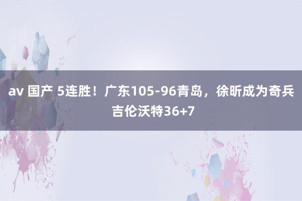 av 国产 5连胜！广东105-96青岛，徐昕成为奇兵 吉伦沃特36+7