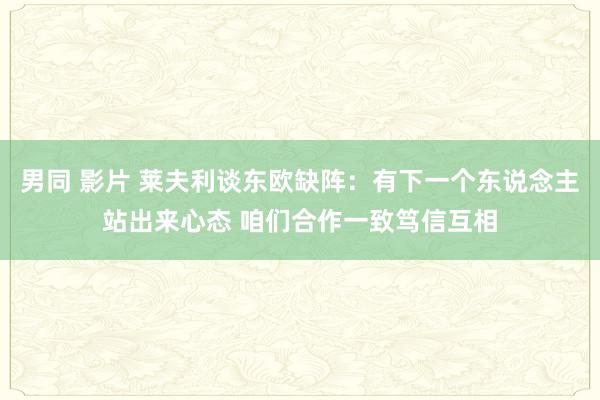 男同 影片 莱夫利谈东欧缺阵：有下一个东说念主站出来心态 咱们合作一致笃信互相