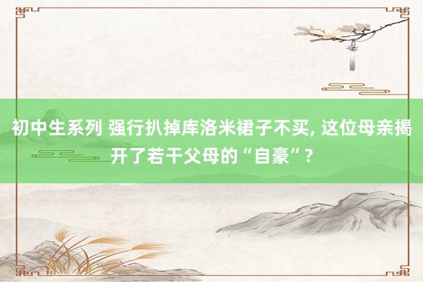 初中生系列 强行扒掉库洛米裙子不买， 这位母亲揭开了若干父母的“自豪”?