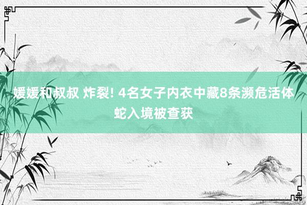 媛媛和叔叔 炸裂! 4名女子内衣中藏8条濒危活体蛇入境被查获