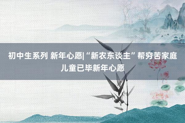 初中生系列 新年心愿|“新农东谈主”帮穷苦家庭儿童已毕新年心愿