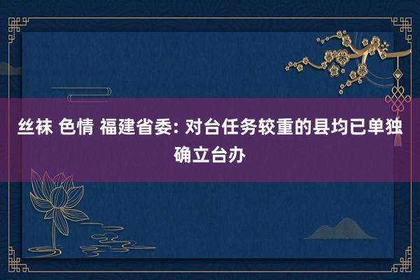 丝袜 色情 福建省委: 对台任务较重的县均已单独确立台办