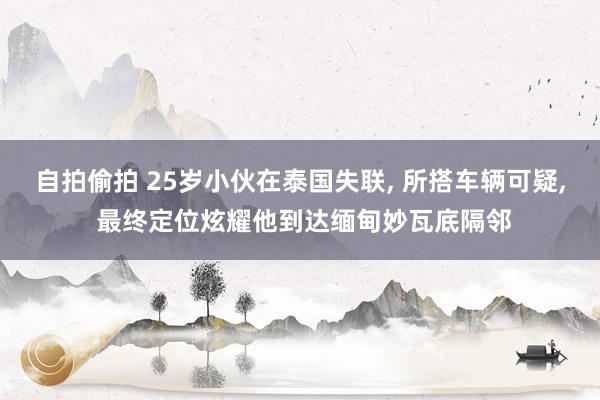 自拍偷拍 25岁小伙在泰国失联， 所搭车辆可疑， 最终定位炫耀他到达缅甸妙瓦底隔邻