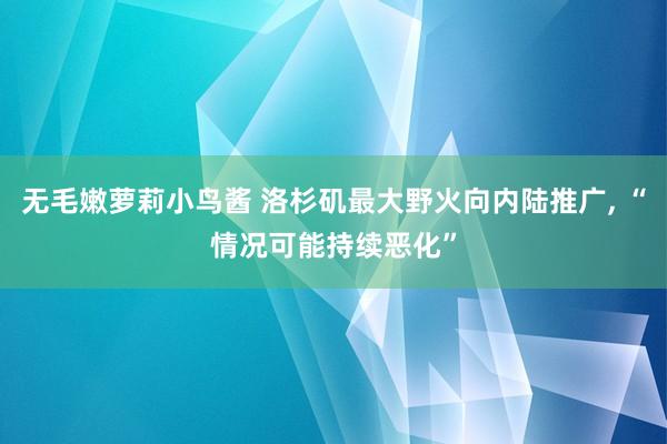 无毛嫩萝莉小鸟酱 洛杉矶最大野火向内陆推广， “情况可能持续恶化”