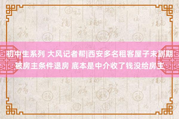 初中生系列 大风记者帮|西安多名租客屋子未到期被房主条件退房 底本是中介收了钱没给房主