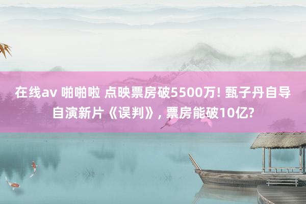 在线av 啪啪啦 点映票房破5500万! 甄子丹自导自演新片《误判》， 票房能破10亿?