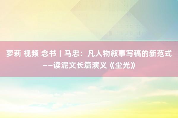 萝莉 视频 念书丨马忠：凡人物叙事写稿的新范式——读泥文长篇演义《尘光》