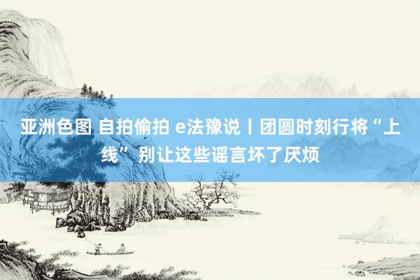 亚洲色图 自拍偷拍 e法豫说丨团圆时刻行将“上线” 别让这些谣言坏了厌烦