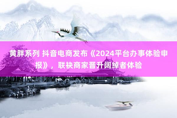 黄胖系列 抖音电商发布《2024平台办事体验申报》，联袂商家晋升阔绰者体验