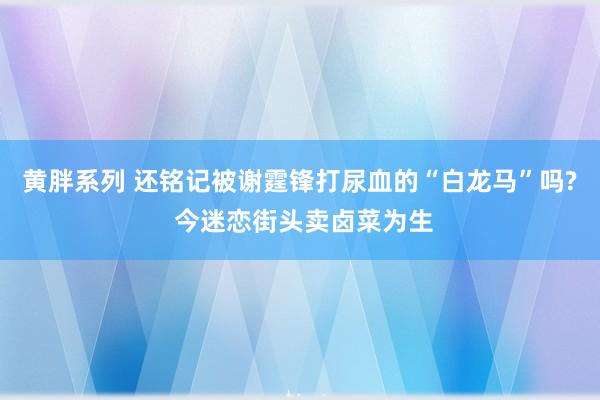 黄胖系列 还铭记被谢霆锋打尿血的“白龙马”吗? 今迷恋街头卖卤菜为生