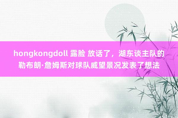 hongkongdoll 露脸 放话了，湖东谈主队的勒布朗·詹姆斯对球队威望景况发表了想法