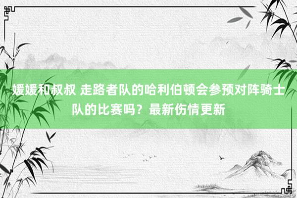 媛媛和叔叔 走路者队的哈利伯顿会参预对阵骑士队的比赛吗？最新伤情更新