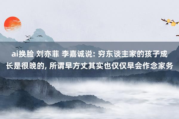 ai换脸 刘亦菲 李嘉诚说: 穷东谈主家的孩子成长是很晚的， 所谓早方丈其实也仅仅早会作念家务