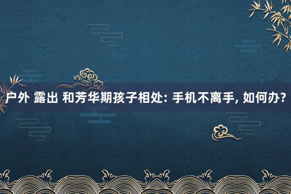 户外 露出 和芳华期孩子相处: 手机不离手， 如何办?