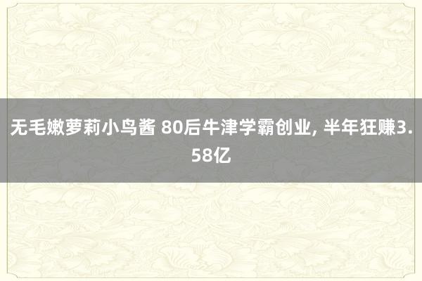 无毛嫩萝莉小鸟酱 80后牛津学霸创业， 半年狂赚3.58亿