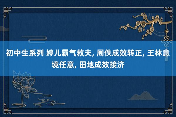 初中生系列 婷儿霸气救夫， 周佚成效转正， 王林意境任意， 田地成效接济