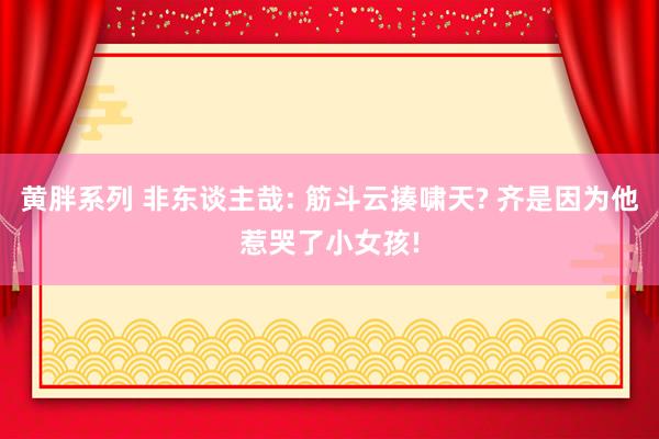 黄胖系列 非东谈主哉: 筋斗云揍啸天? 齐是因为他惹哭了小女孩!