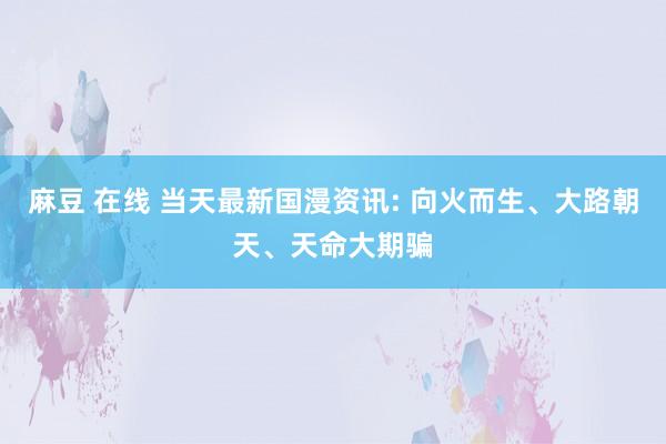 麻豆 在线 当天最新国漫资讯: 向火而生、大路朝天、天命大期骗