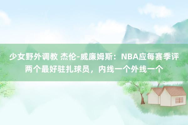 少女野外调教 杰伦-威廉姆斯：NBA应每赛季评两个最好驻扎球员，内线一个外线一个