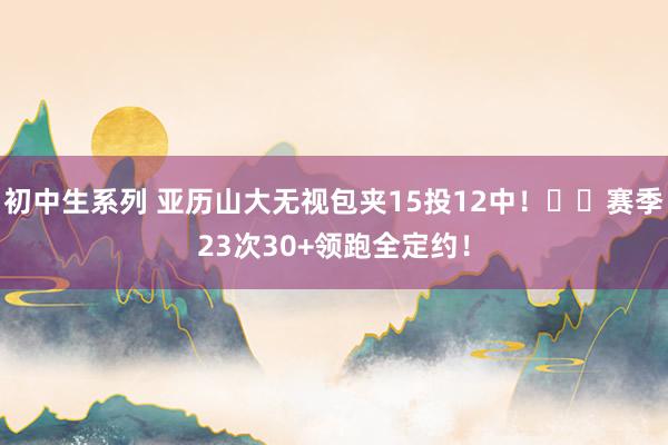 初中生系列 亚历山大无视包夹15投12中！⚡️赛季23次30+领跑全定约！