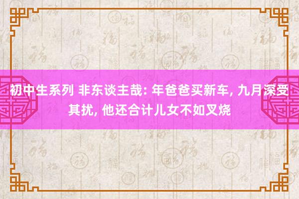 初中生系列 非东谈主哉: 年爸爸买新车， 九月深受其扰， 他还合计儿女不如叉烧