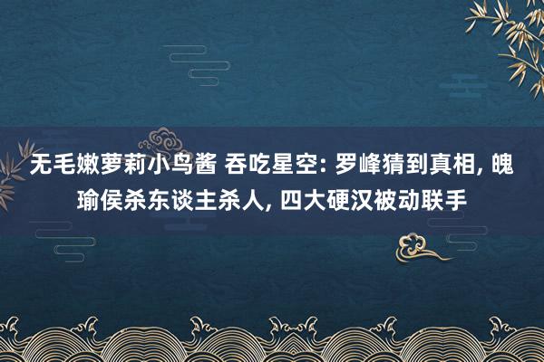 无毛嫩萝莉小鸟酱 吞吃星空: 罗峰猜到真相， 魄瑜侯杀东谈主杀人， 四大硬汉被动联手