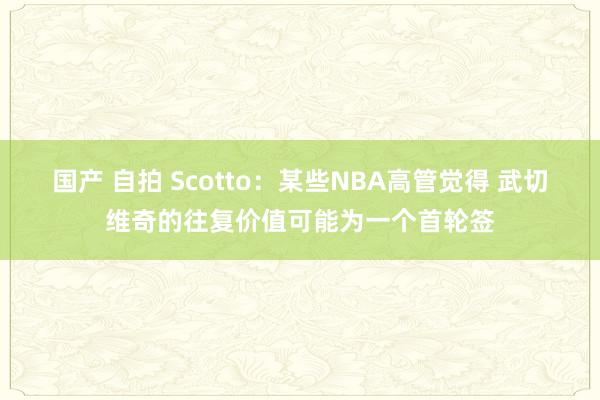 国产 自拍 Scotto：某些NBA高管觉得 武切维奇的往复价值可能为一个首轮签