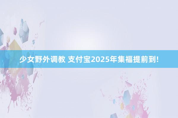 少女野外调教 支付宝2025年集福提前到!