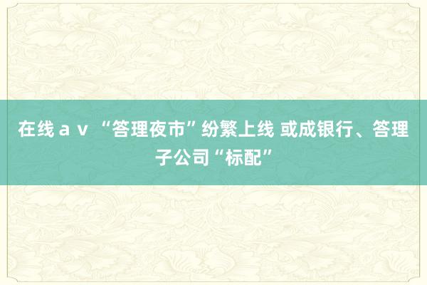 在线ａｖ “答理夜市”纷繁上线 或成银行、答理子公司“标配”