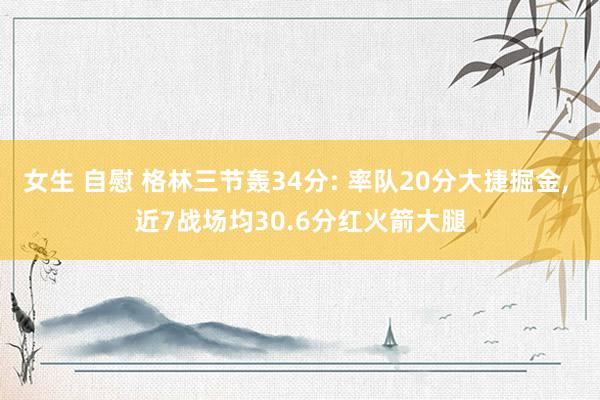 女生 自慰 格林三节轰34分: 率队20分大捷掘金， 近7战场均30.6分红火箭大腿