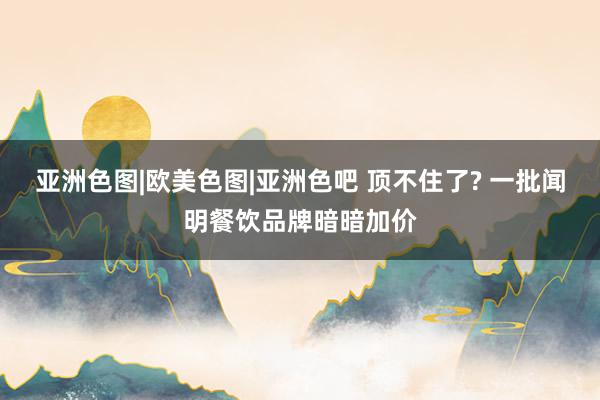 亚洲色图|欧美色图|亚洲色吧 顶不住了? 一批闻明餐饮品牌暗暗加价