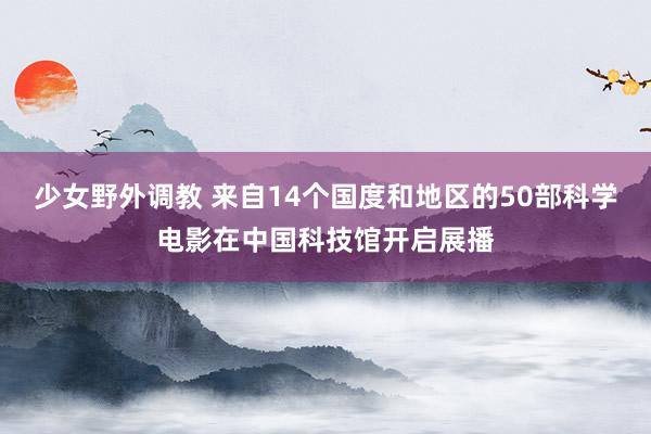 少女野外调教 来自14个国度和地区的50部科学电影在中国科技馆开启展播