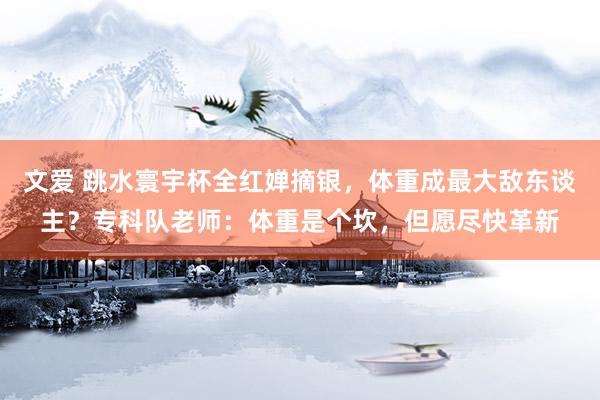文爱 跳水寰宇杯全红婵摘银，体重成最大敌东谈主？专科队老师：体重是个坎，但愿尽快革新