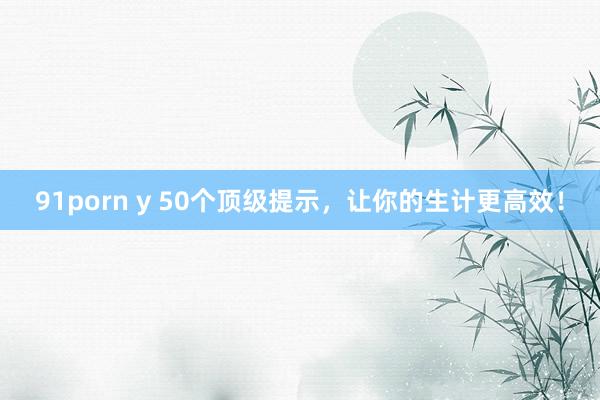 91porn y 50个顶级提示，让你的生计更高效！