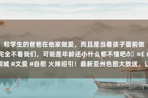 和学生的爸爸在他家做爱，而且是当着孩子面前做爱，太刺激了，孩子完全不看我们，可能是年龄还小什么都不懂吧🤣 #同城 #文爱 #自慰 火辣招引！最新亚州色图大放送，让你洗沐在东方好意思色中
