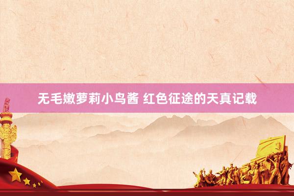 无毛嫩萝莉小鸟酱 红色征途的天真记载