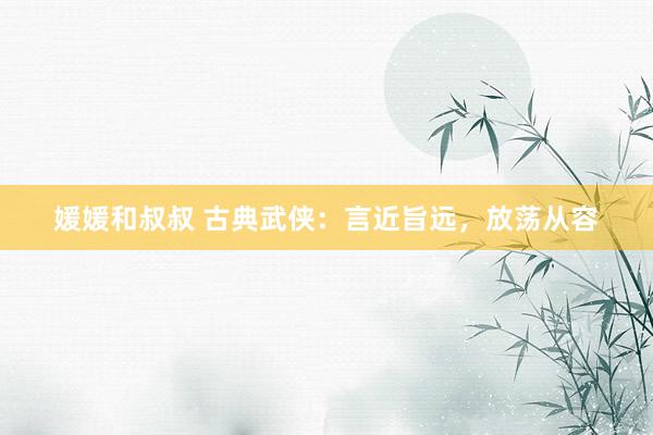 媛媛和叔叔 古典武侠：言近旨远，放荡从容