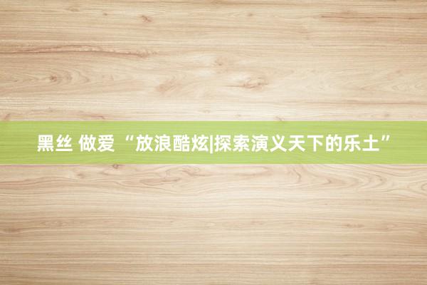 黑丝 做爱 “放浪酷炫|探索演义天下的乐土”