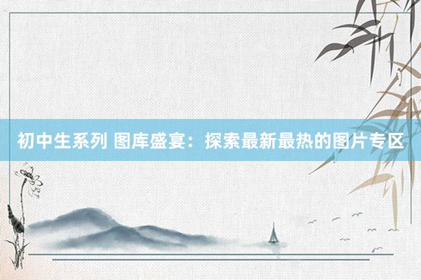 初中生系列 图库盛宴：探索最新最热的图片专区